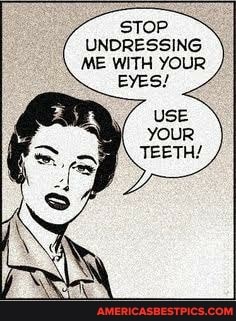 STOP UNDRESSING ME WITH YOUR
EYES/
USE YOUR
TEETH!