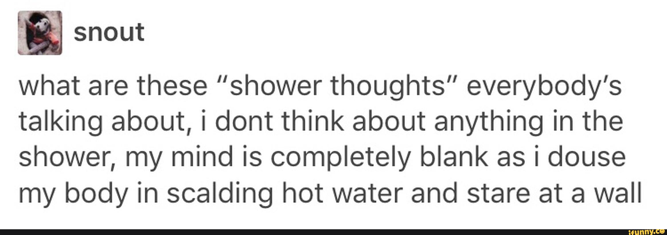 E snout
what are these "shower thoughts" everybody's
talking about, i dont think about anything in the
shower, my mind is completely blank as i douse
my body in scalding hot water and stare at a wall