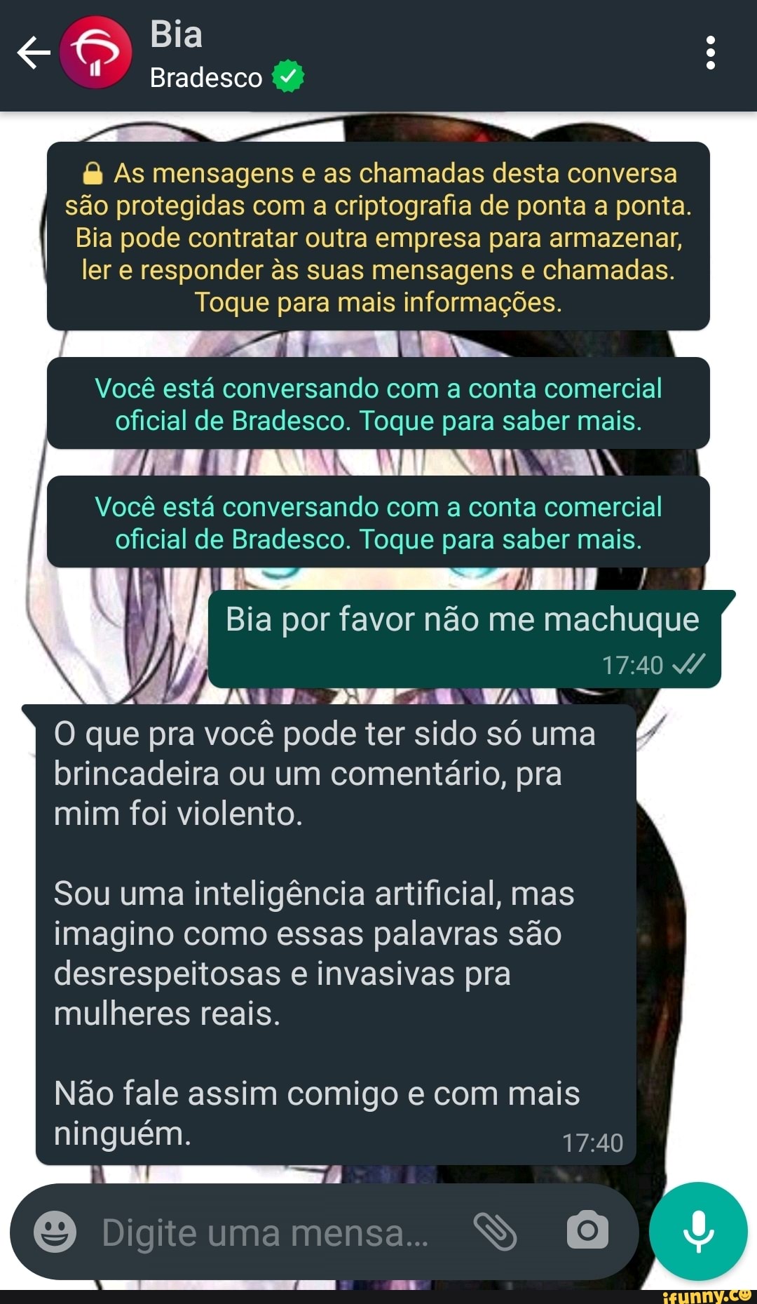 Bia
Bradesco
& As mensagens e as chamadas desta conversa são protegidas com a criptografia de ponta a ponta.
Bia pode contratar outra empresa para armazenar, ler e responder s suas mensagens e chamadas.
Toque para mais informações.
Você está conversando com a conta comercial oficial de Bradesco. Toque para saber mais.
I Você está conversando com a conta comercial oficial de Bradesco. Toque para saber mais.
Bia por favor não me machuque
O que pra você pode ter sido só uma brincadeira ou um comentário, pra mim foi violento.
Sou uma inteligência artificial, mas imagino como essas palavras são desrespeitosas e invasivas pra mulheres reais.
Não fale assim comigo e com mais ninguém.
Digite uma mensa.
