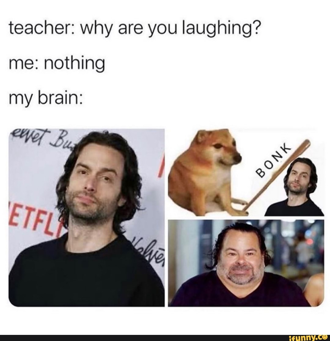 teacher: why are you laughing?
me: nothing
my brain: