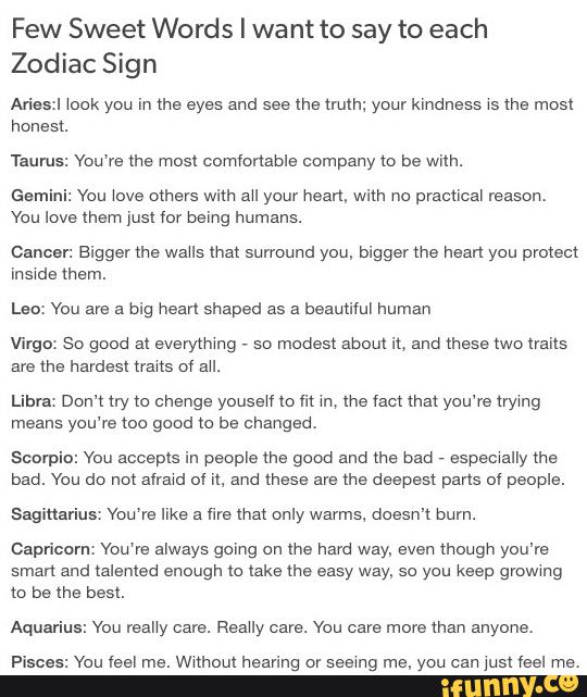 Few Sweet Words I wa nt to say to each
Zodiac Sign
Aries:I \ock you In mo eyes and see ma mnh; your kindness xs lhe most
honest.
Taurus: You've mo mos! commnabls company to be with.
Gemini: You love mm: with au your hearl, with no practical reason.
You love them just for being humans.
Cancer: Bigger me waus ma: sunound you, biggerme hearl you protect
insxde mem.
Lao You are a big heart shaped as a beautiful human
Virgo. So good al everymmg '
so mode“ about it, and mosemo trails
ave the hardest mms ov au.
Libra. Dom try to change youseW Io m m, the fact that you're trymg
means you're mo good to be onangao,
Scorpi
.
ou accepts in people the good and me bad
v
espemally me
bao. You do um ammo 0H1. and mass are me deepest pans ol people.
Sagittarius: Vou'ra like a fire ma: only wayms. doesn't bum.
Capricorn, Vou'ra always going on me hard way, even though you're
sman and talented enough Io lake the easy way, so you keep gmwmg
ll) be the best.
Aquarius: You many cars. Reauy care. You care more than anyone.
Pisces: You leel mo. wuhom hearing or seemg ms, you can yum feel mo.