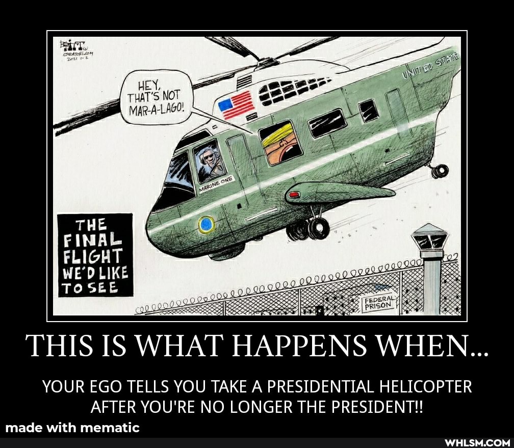 HEN,
THAT'S NOT B visp-A-LAGo:
THIS IS WHAT HAPPENS WHEN...
YOUR EGO TELLS YOU TAKE A PRESIDENTIAL HELICOPTER AFTER YOU'RE NO LONGER THE PRESIDENT!