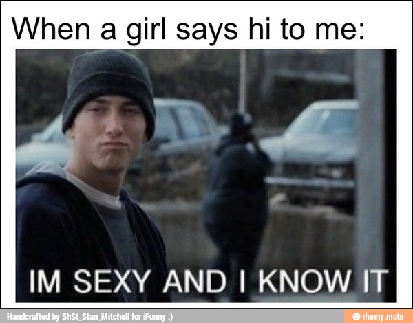 When a girl says hi to me:
IM SEXY AND I KNOW IT