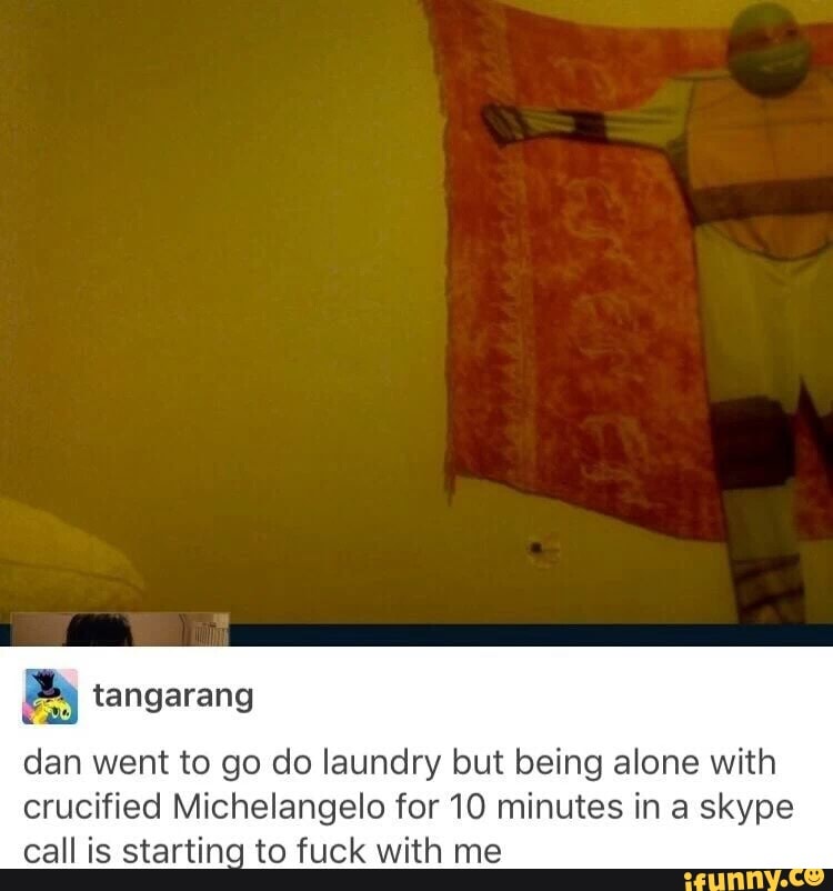 8 tangarang
dan went to go do laundry but being alone with
crucified Michelangelo for 10 minutes in a skype
call is starting to fuck with me