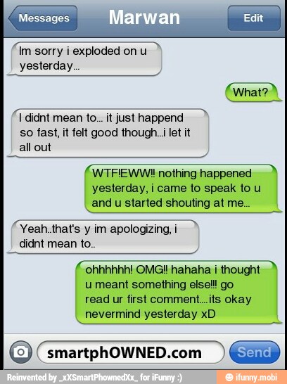sorry
i exploded on
u
yesterday.
so fast, it felt good though..i let it
all out
(WTFIEWWI nothing happened
yesterday, i came to speak to u
and
u
started shouting at me.
(Yeah.that's
y
im apologizing,i
didnt mean to.
ohhhhhh! OMG! hahaha i thought
u meant something elsell go
read ur first comment...its okay
nevermind yesterday xD
O _smartphOWNED.com EN