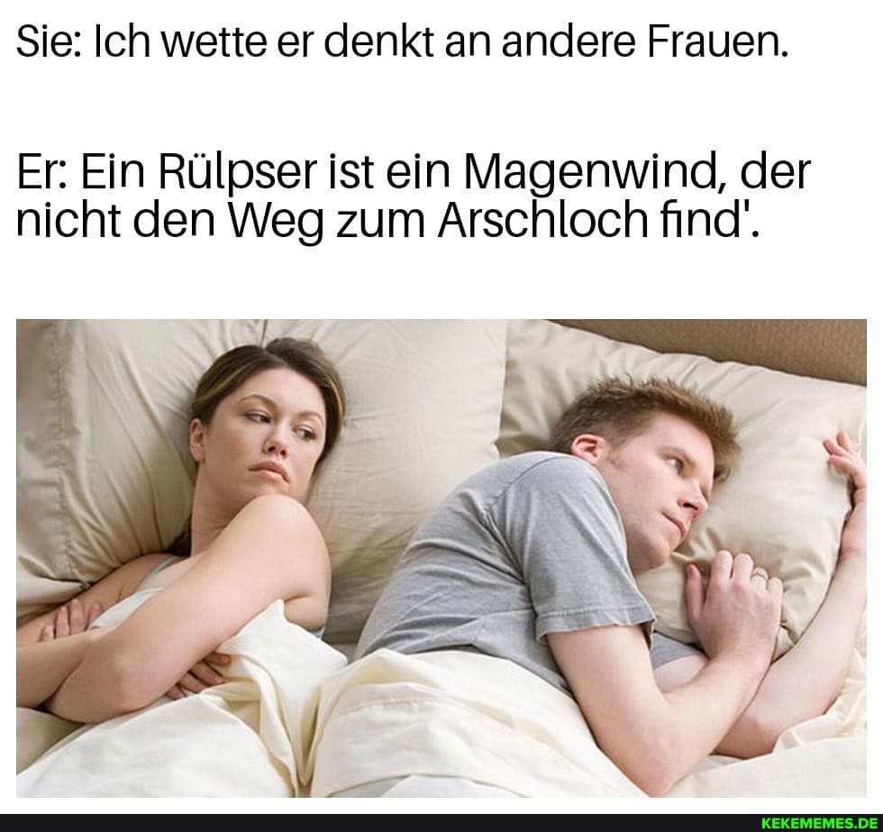 Sie: Ich wette er denkt an andere Frauen.
Er: Ein Rülpser ist ein Magenwind, der nicht den Weg zum Arschloch find'.