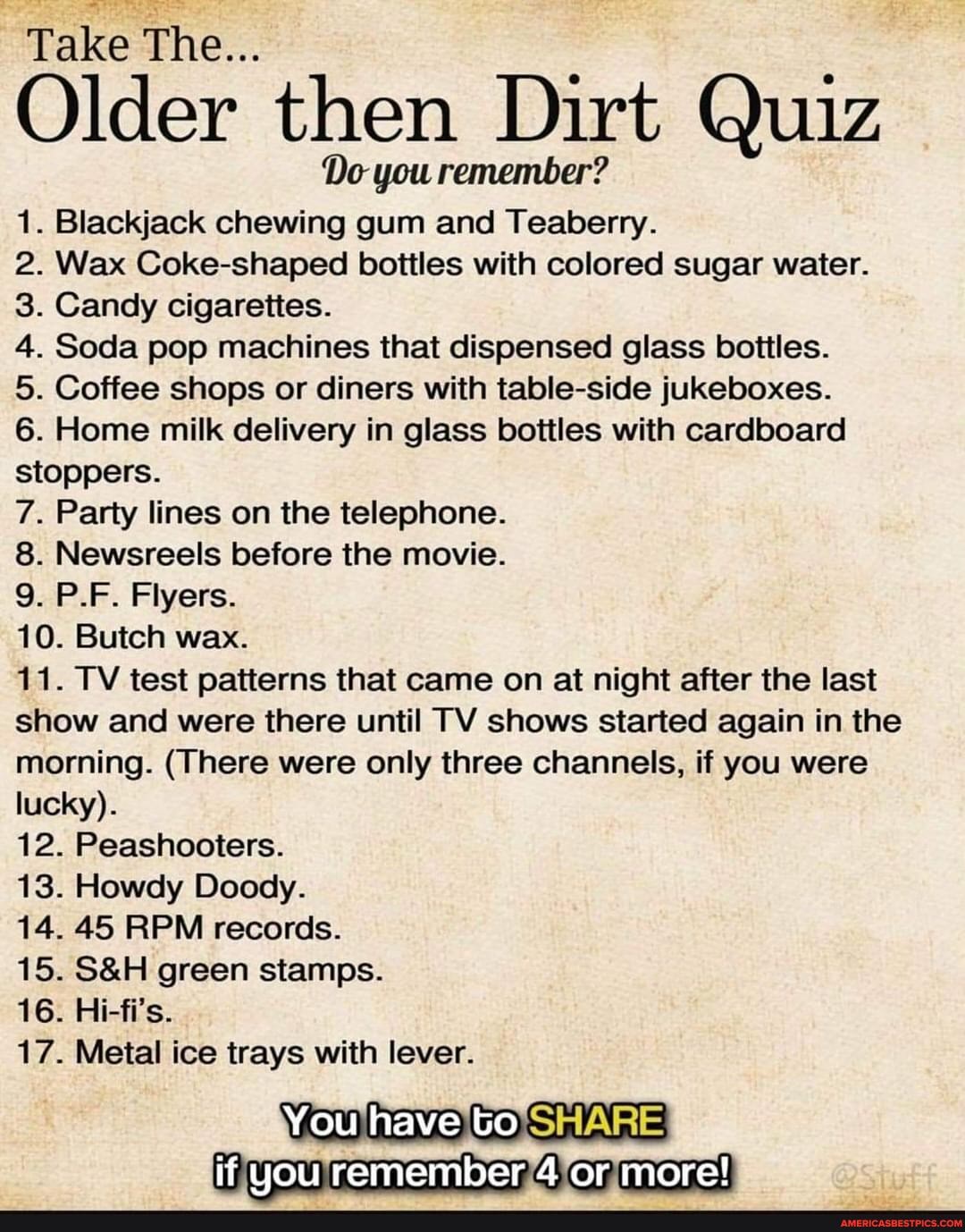 Take The...
Older then Dirt Quiz
Do you remember?
1. Blackjack chewing gum and Teaberry.
2. Wax Coke-shaped bottles with colored sugar water.
3. Candy cigarettes.
4. Soda pop machines that dispensed glass bottles.
5. Coffee shops or diners with table-side jukeboxes.
6. Home milk delivery in glass bottles with cardboard stoppers.
7. Party lines on the telephone.
8. Newsreels before the movie.
9. P.F. Flyers.
10. Butch wax.
11. TV test patterns that came on at night after the last show and were there until TV shows started again in the morning. (There were only three channels, if you were lucky).
12. Peashooters.
13. Howdy Doody.
14. 45 RPM records.
15. green stamps.
16. Hi-fi's.
17. Metal ice trays with lever.
You have to
if