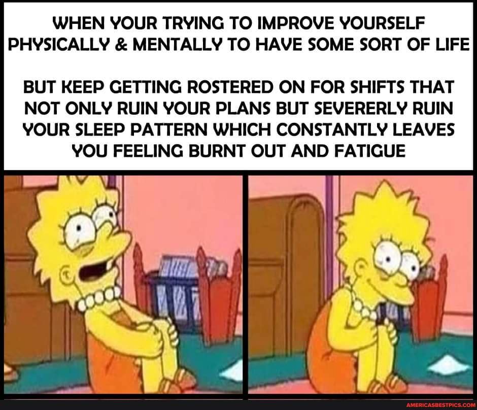 WHEN YOUR TRYING TO IMPROVE YOURSELF PHYSICALLY & MENTALLY TO HAVE SOME SORT OF LIFE
BUT KEEP GETTING ER ON FOR SHIFTS THAT
NOT ONLY RUIN YOUR PLANS BUT SEVERERLY RUIN
YOUR SLEEP PATTERN WHICH CONSTANTLY LEAVES YOU FEELING BURNT OUT AND FATIGUE