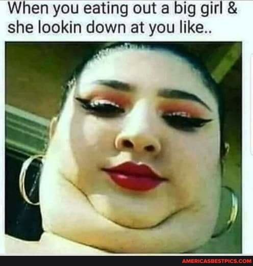 When you eating out big girl & she lookin down at you like..