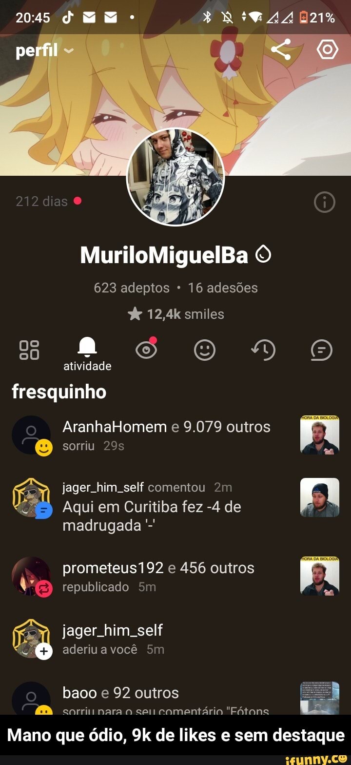 2045
perfil
MuriloMiguelBa O
623 adeptos 16 adesões
12,4k smiles atividade O "D fresquinho
sorriu
jager him self comentou
Aqui em Curitiba fez -4 de
AranhaHomem e 9.079 outros
madrugada prometeus192 republicado e 456 outros 2.
republicado
jager. him. self aderiu a você
baoo e 92 outros
sorri nara o sei comentário "Fótons
Mano que ódio, de likes e sem destaque - Mano que ódio, 9k de likes e sem destaque