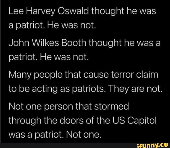 Lee Harvey Oswald thought he was a patriot. He was not.
John Wilkes Booth thought he was a patriot. He was not.
Many people that cause terror claim to be acting as patriots. They are not.
Not one person that stormed
through the doors of the US Capitol was a patriot. Not one.