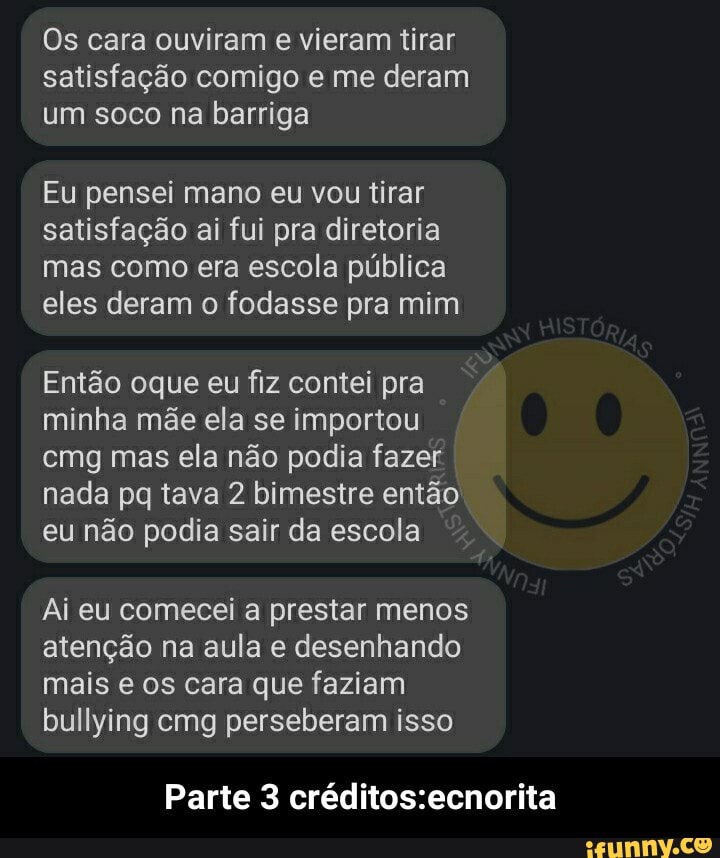 Os cara ouviram e vieram tirar satisfação comigo e me deram um soco na barriga
Eu pensei mano eu vou tirar satisfação ai fui pra diretoria mas como era escola pública eles deram o fodasse pra mim
Então oque eu fiz contei pra minha mãe ela se importou emg mas ela não podia fazer nada pq tava 2 bimestre então eu não podia sair da escola
Ai eu comecei a prestar menos atenção na aula e desenhando mais e os cara que faziam bullying cmg perseberam isso
Parte 3 - Parte 3 créditos:ecnorita