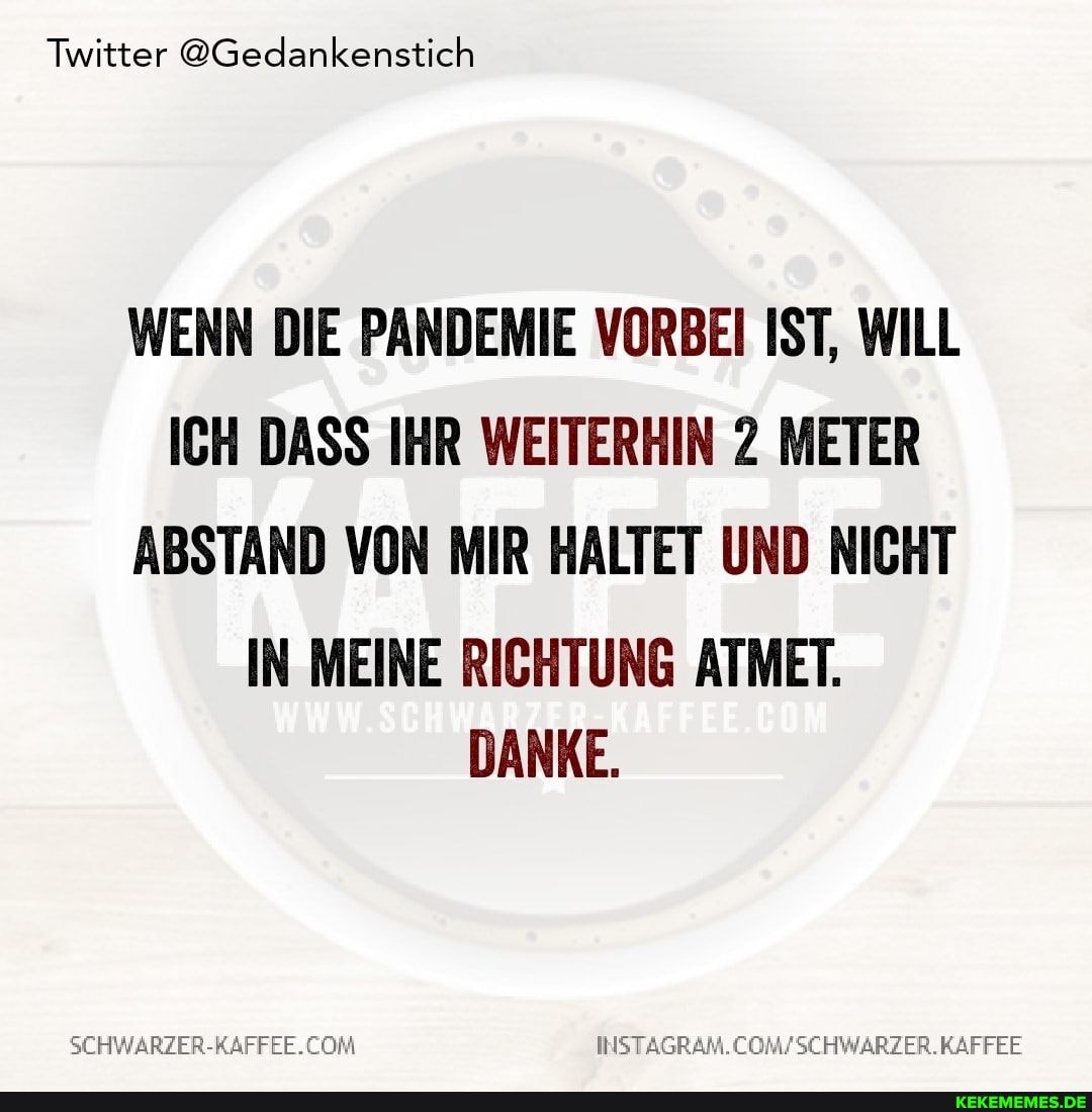 Twitter @Gedankenstich
WENN DIE PANDEMIE VORBEI IST, WILL ICH DASS IHR WEITERHIN 2 METER ABSTAND VON MIR HALTET UND NICHT
IN MEINE RICHTUNG ATMET.
DANKE.