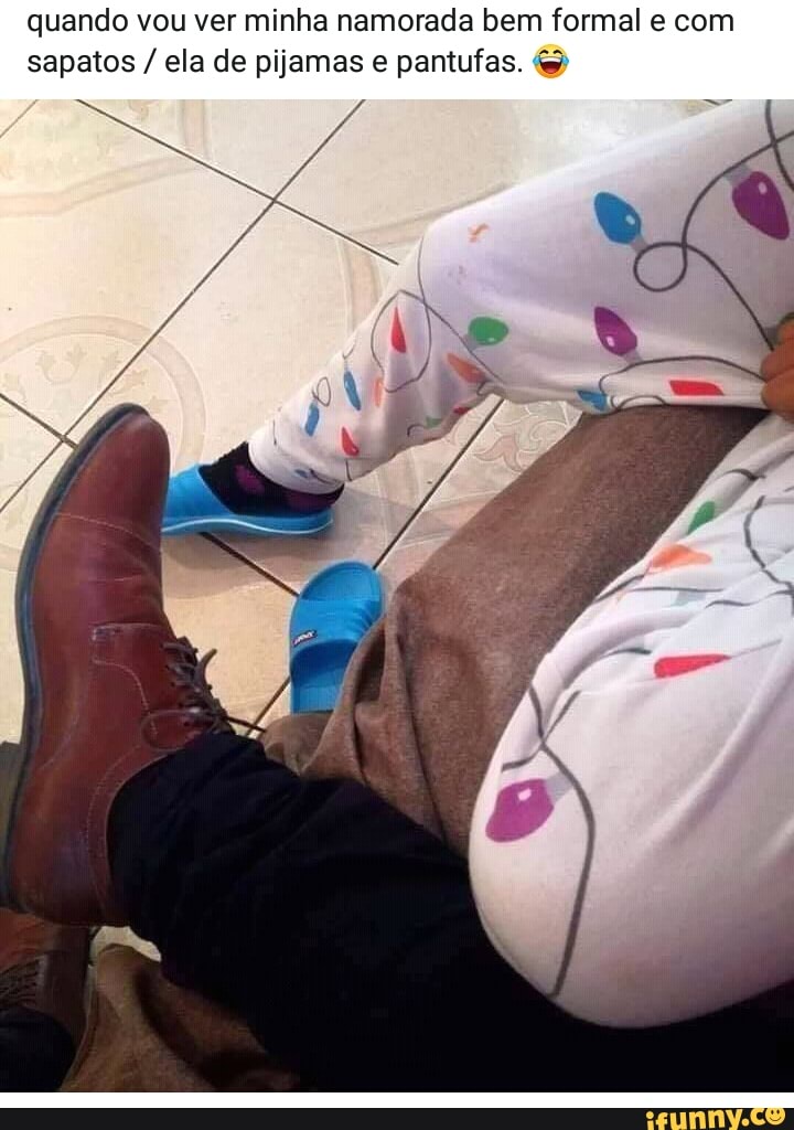 quando vou ver minha namorada bem formal e com
sapatos ela de pijamas e pantufas.