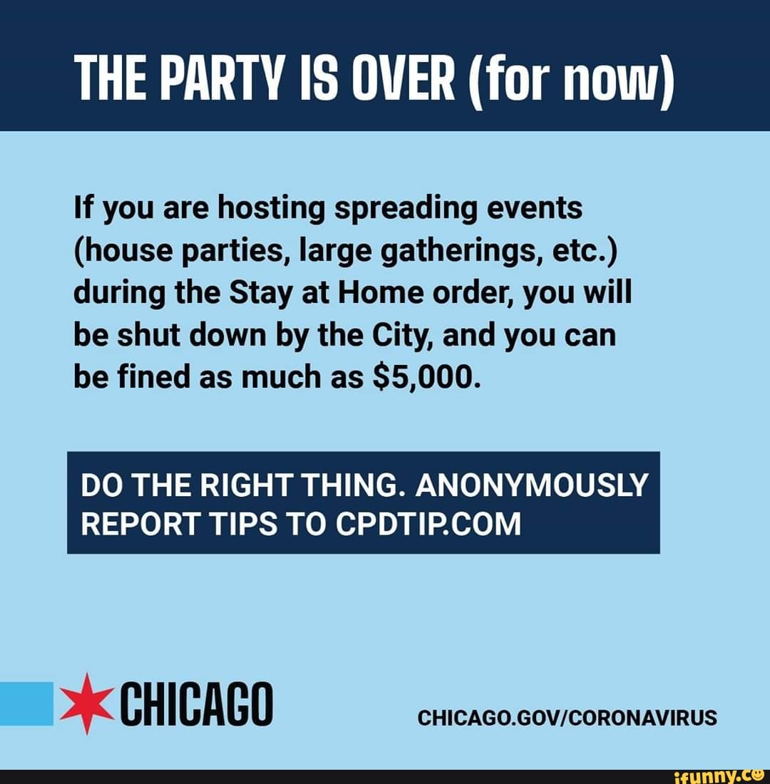 THE PARTY IS OVER (for now)
If you are hosting spreading events
(house parties, large gatherings, etc.)
during the Stay at Home order, you will
be shut down by the City, and you can
be fined as much as
DO THE RIGHT THING. ANONYMOUSLY
REPORT TIPS TO CPDTIP.COM
xk CHICAGO
CHICAGO.GOV/CORONAVIRUS