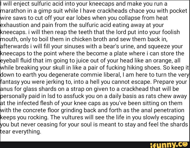 I will enject sulfuric acid into your kneecaps and make you run a
arathon in a gimp suit while I have crackheads chace you with pocket
ire saws to cut off your ear lobes when you collapse from heat
xhaustion and pain from the sulfuric acid eating away at your
'neecaps. i will then reap the teeth that the lord put into your foolish
outh, only to boil them in chicken broth and sew them back in,
fterwards i will fill your sinuses with a bear's urine, and squeeze your
neecaps to the point where the become a plate where ¡ can store the
yeball fluid that im going to juice out of your head like an orange, all
hile breaking your skull in like a pair of fucking hiking shoes. So keep it}
own to earth you degenerate commie liberal, I am here to turn the very}
'antasy you were jerking to, into a hell you cannot escape. Prepare your
inus for glass shards on
a
strap on given to a crackhead that will be
ersonally paid in Isd to assfuck you on a daily basis as rats chew away
it the infected flesh of your knee caps as you've been sitting on them
ith the concrete floor grinding back and forth as the anal penetration
eeps you rocking. The vultures will see the life in you slowly escaping
ou but never ceasing for your soul is meant to stay and feel the shards
ear everything.