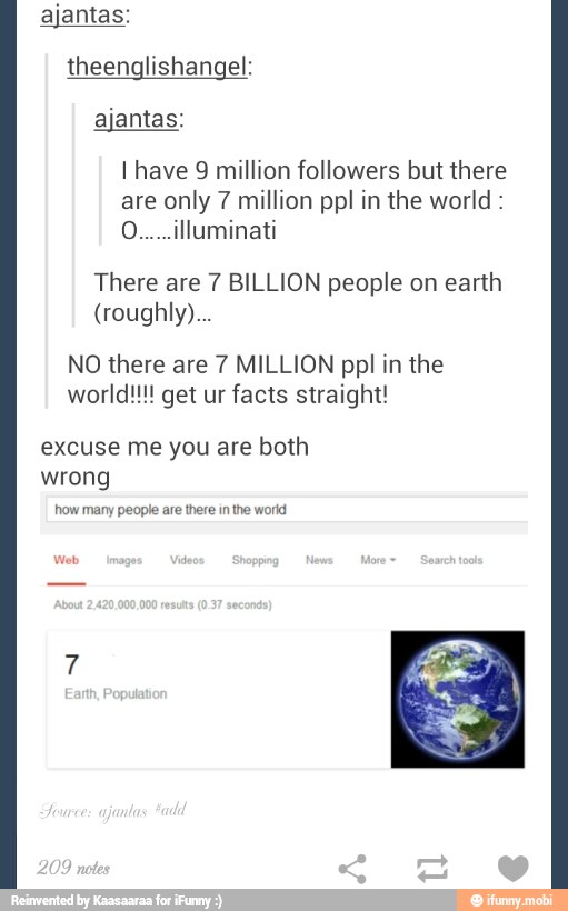 ajantas:
theenglishangel:
I have 9 million followers but there
are only 7 million ppl in the world O.....illuminati
There are 7 BILLION people on earth
NO there are 7 MILLION ppl in the
facts straight!
excuse me you are
both
wrong
how many people are there in the world