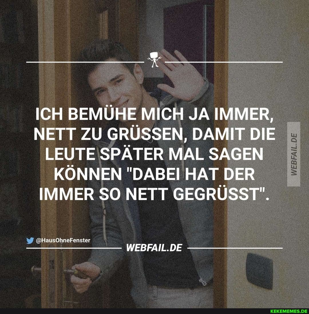 ICH BEMÜHE MICH JA IMMER,
NETT ZU GRÜSSEN, DAMIT DIE LEUTE SPÄTER MAL SAGEN KÖNNEN "DABEI HAT DER IMMER SO NETT GEGRÜSST".
@HausOhneFenster
WEBFAIL.DE