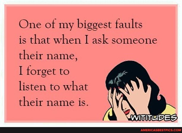 One of my biggest faults
is that when I ask someone their name,
I forget to listen to what their name ts.
