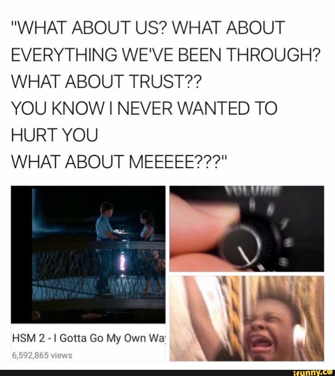 What About Us What About Everything We Ve Been Through What About Trust You Know I Never Wanted To Hurt You What About Meeeee Ifunny