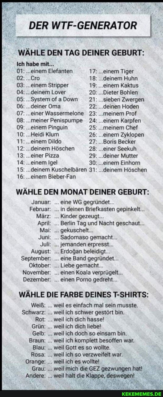 DER WTF-GENERATOR WÄHLE DEN TAG DEINER GEBURT:
Ich hebe mit...
01: ...einem Elefanten 17.. einem Tiger
02. .Cro 18 deinem Huhn
03 einem Stripper 19 . einem Kaktus
04: deinem Lover 20 . Dieter Bohlen
05 "System ofaDown 21 sieben Zwergen
06 deiner Oma 22.. deinen Hoden
07 einer Wassermelone 23 23: meinem Prof
08 ...meiner Penispumpe 24. einem Karpfen
09 einem Pinguin 25 meinem Chef
10 Herdi um 26 ...einem Zyklopen
11: ...einem Dildo 27.. Boris Becker
12 . deinem Höschen 28 einer Seekuh
13 einer Pzza 29 deiner Mutter
14 einem igel 30... .eenem Einhom
15 deinem Kuschelbaren 31 deinem Höschen
16 einem Bieber-Fan
WÄHLE DEN MONAT DEINER GEBURT:
Janusr eine WG gegründet..
Februar. in deinen Briefkasten gepinkeit
März Kinder gezeugt
Apri Berlin Tag und Nacht geschaut.
Mai. gekuschet.
Junt Sadomaso gemacht...
Jul jemanden erpresst
August Erdogan beleidigt...
September. eine Band gegründet.
Oktober: Liebe gemacht.
November. einen Koala verprügelt...
Dezember. einen Porno gedreht...
WÄHLE DIE FARBE DEINES T-SHIRTS:
weiß. . weil es einfach mal sein musste.
Rot . weil ich dich hasse!
Grün: weil ich dich liebe!
Gelb: weil ich doch so einsam bin.
Braun. weil ich komplett besoffen war.
Blau: weil Gott es so wollte.
Rosa: weil ich so verzweifelt war.
Orange: weil ich es wolltet
Grau: weil mich die GEZ gezwungen
Andere: weil halt die Klappe, deswegen!
