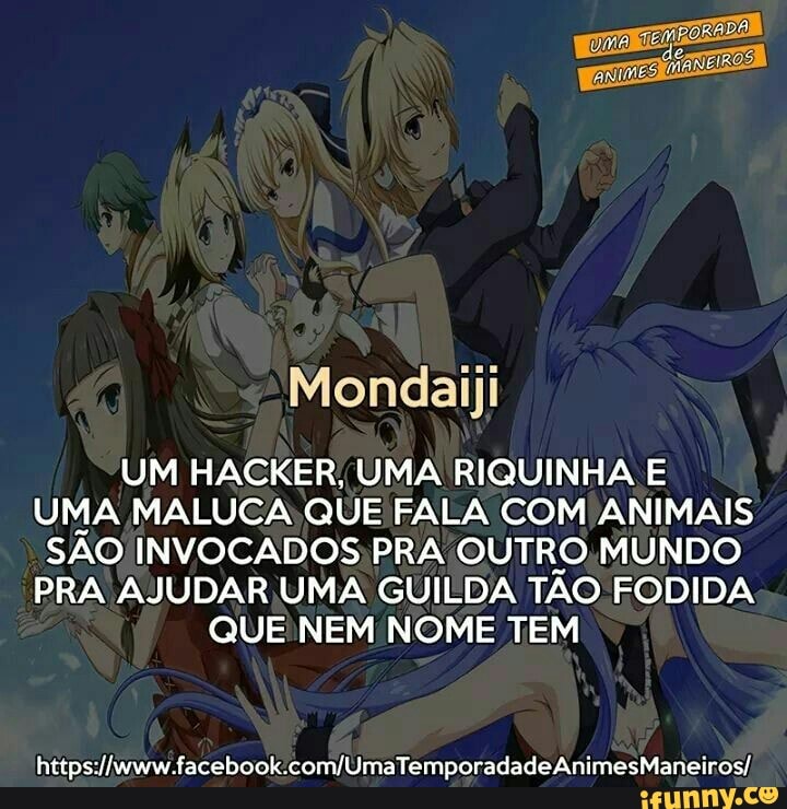 Mondaiji
UM HACKER, UMA RIQUINHA E
UMA MALUCA QUE FALA COM ANIMAIS
SAO INVOCADOS;PRA OUTRO,MUNDO
PRA AJUDAR;UMA GUILDA TAO FODIDA
QUE NEM NOME TEM