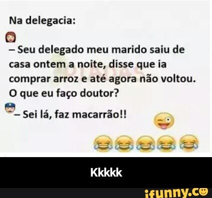Seu delegado meu marido saiu de
casa ontem a noite, disse que ia
comprar arroz e
até agora não voltou.
O que eu faço doutor?
Ai
Sei lá, faz macarrão!! - Kkkkk