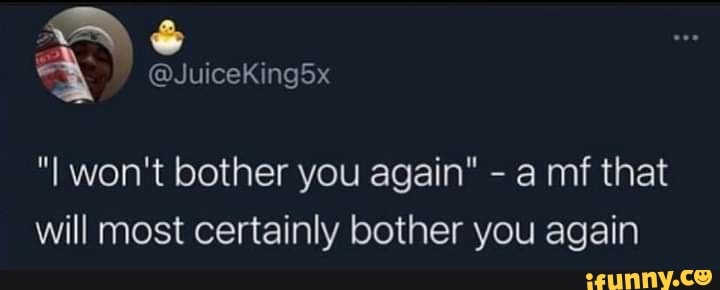 Aye
"I won't bother you again" - a mf that will most certainly bother you again