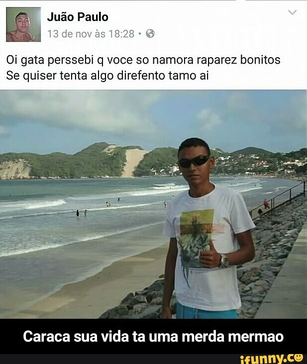Oi gata perssebi q voce so namora raparez bonitos
Se quiser tenta algo direfento tamo ai
Caraca sua vida ta uma merda mermao - Caraca sua vida ta uma merda mermao