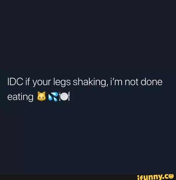 Idc If Your Legs Shaking Im Not Done Eating Ifunny 