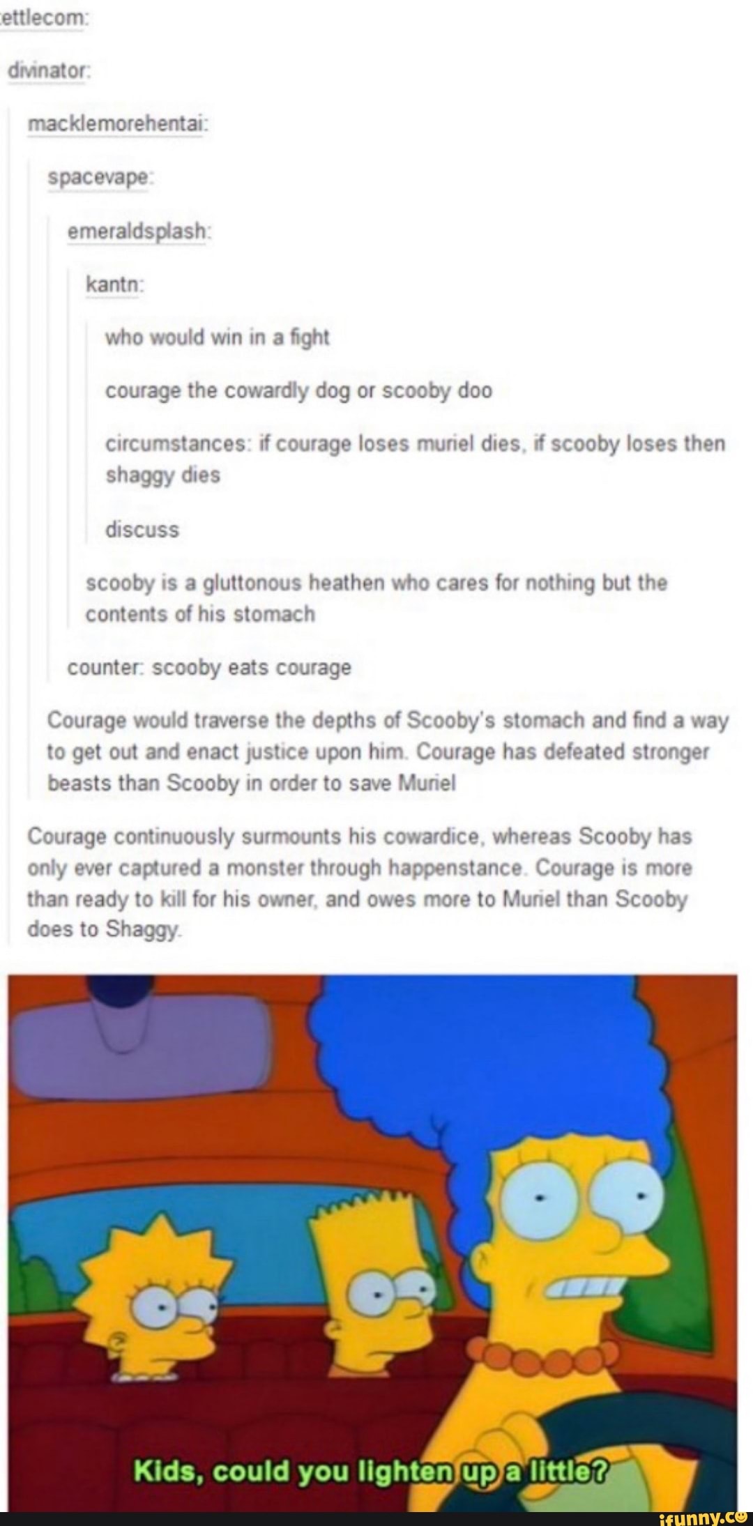 ettlecom
dminator macklemorehentai spacevape ash kantn who would win in a fight courage the cowardly dog or scooby doo
circumstances: if courage loses muniel dies, if scooby loses then
shaggy dies discuss
scooby is a gluttonous heathen who cares for nothing but the contents of his stomach
counter: scooby eats courage
Courage would traverse the depths of Scooby's stomach and find a way to get out and enact justice upon him. Courage has defeated stronger
beasts than Scooby in order to save Muriel
Courage continuously surmounts his cowardice, whereas Scooby has
only ever captured a monster through happenstance. Courage is more
than ready to kill for his owner, and owes more to Muriel than Scooby does to Shaggy
Kids, could you