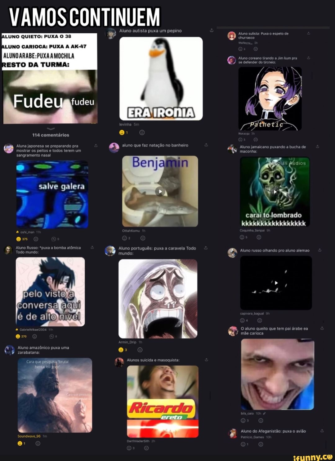 VAMOS CONTINUEM
LUNO CARIOCA: PUXA AK-47
ALUNO AMOCHILA
RESTO DA TURMA:
Aluno autista puxa um pepino
LUNO QUIETO: PUXA O 38
ude fudeu
ERA IRONIA
im
114 comentários
Aluna japonesa se preparando pra que faz natação no banheiro
mostrar os peitos e todos terem um sangramento nasal
salve galera
carai to Jombrado eke kee ek os
'puxa a bomba atômica Aluno português: puxa a caravela Todo e Aluno russo olhando pro aluno alemao
, O aluno queito que tem pai árabe ea
) mãe carioca
pelo visto;
de
Aluno amazônico puxa uma
zarabatana
Cara que
Alunos suicida e masoquista:
Aluno do Afeganistão: puxa o avião