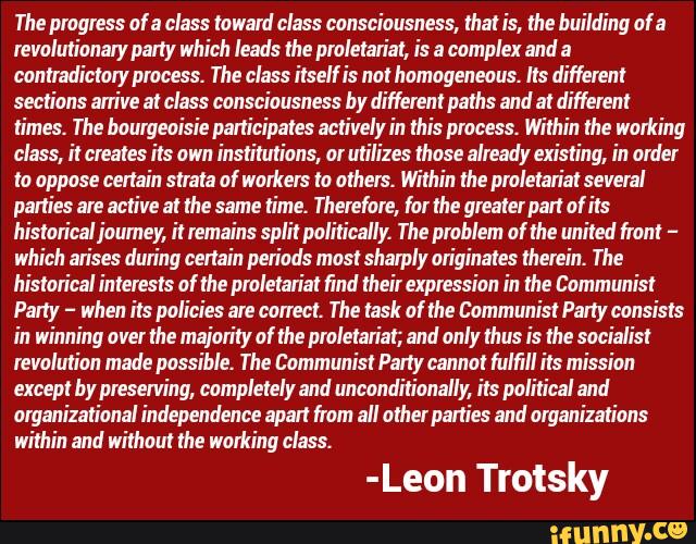 The progress of a class toward class consciousness, that is, the building of a
revolutionary party which leads the proletariat, is a complex and a
con tmdictoiy process. The class itself is not homogeneous. Its different
sections arrive at class consciousness by different paths and at different
times. The bourgeoisie participates actively in this process. Within the working
class, il creates its own institutions, or utilizes those already existing, in order
to oppose certain strata af workers to others. Within the proletariat several
parties are active at the same time. Therefore, for the greaterpait of its
historical ioumey, it remains split politically The problem of the united front -
which arises during certain periods most sharply originates therein. The
historical in terests of the proletariat find their expression in the Communist
Party -
when its policies are correct. The task of the Communist Party consists
in winning over the majority of the proletariat; and only thus is the socialist
revolution made possible. The Communist Party cannot fulfill its mission
except by preserving, completely and unconditionally its political and
organizational independence apart from all other parties and organizations
within and without the working class.
-Leon Trotsky