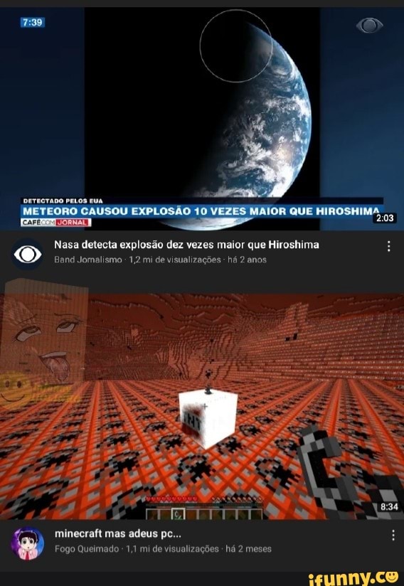 QUE HIROSHIMA
PELOS EUA.
Nasa detecta explosão dez vezes maior que Hiroshima
Band Jommalismo 1,2 mi de visualizações há 2 anos
minecraft mas adeus pc...
Fogo Queimado 1,1 mi de visualizações há 2 meses