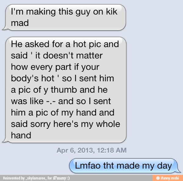 (I'm making this guy on kik mad
He asked for a hot pic and y
said it doesn't matter
how every part if your
so I sent him
a pic of y thumb and he
was like
and so I sent
him a pic of my hand and
said sorry here's my whole
hand
Lmfao tht made my day I