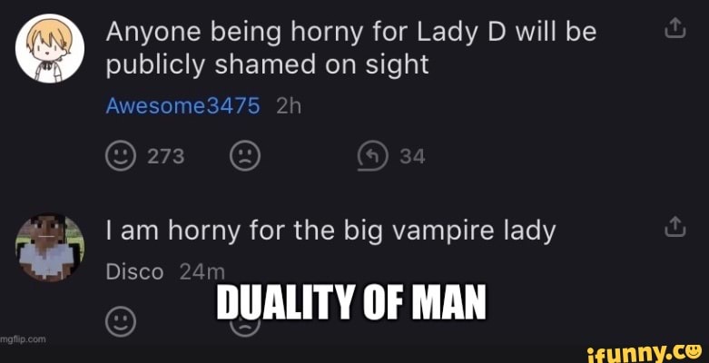 Anyone being horny for Lady D will be publicly shamed on sight
Awesome3475
273 @
am horny for the big vampire lady
Disco
DUALITY OF MAN