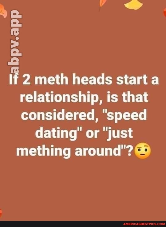 Pv.app
if 2 meth heads start a relationship, is that considered, "speed dating" or "just mething around"?