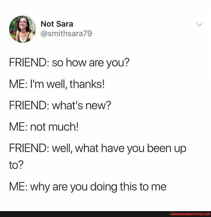 Not Sara
FRIEND: so how are you?
ME: I'm well, thanks!
FRIEND: what's new?
ME: not much!
FRIEND: well, whet have you been up to?
ME: why are you doing this to me