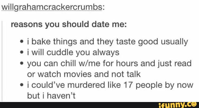 reasons you should date me:
' i bake things and they taste good usually
o i will cuddle you always
- you can chill w/me for hours and just read
or watch movies and not talk
-
i could've murdered like 17 people by now
but i haven’t