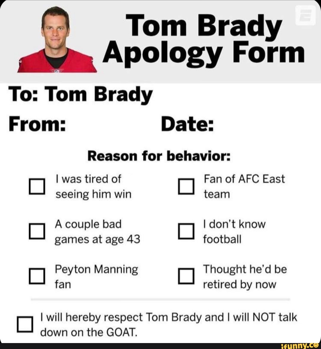 Tom Brady
Apology Form
To: Tom Brady
From: Date:
Reason for behavior:
I was tired of Fan of AFC East seeing him win team
A couple bad I don't know games at age 43 football
Peyton Manning Thought he'd be fan retired by now
I will hereby respect Tom Brady and I will NOT talk down on the GOAT.