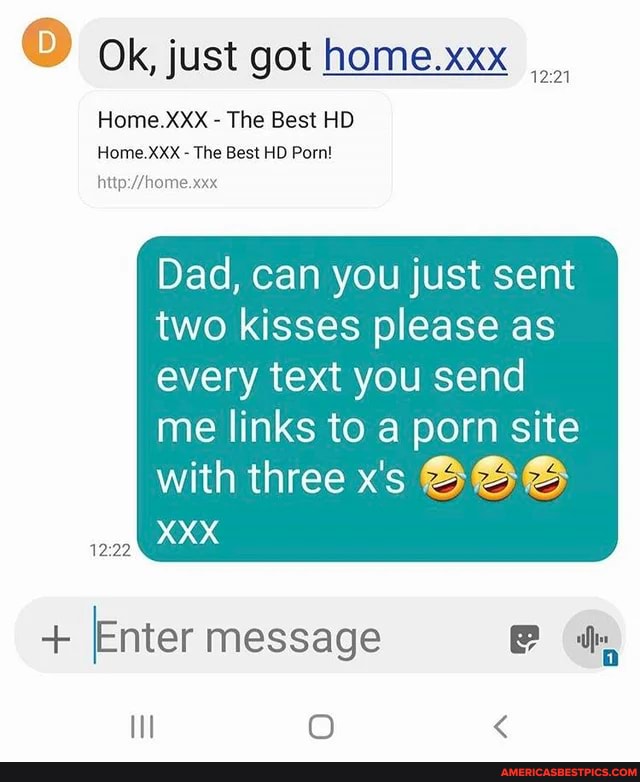 Ok, just got home.xxx
Home.XXX - The Best HD Home.XXX - The Best HD Porn!
Dad, can you just sent two kisses please as every text you send
me links to a porn site with three x's BOS XXX
+ [Enter message
Il O