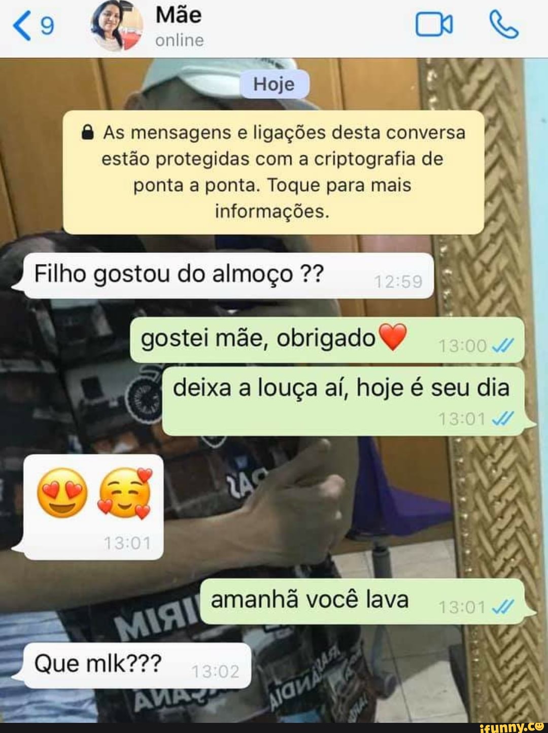 As mensagens e ligações desta conversa
estão protegidas com a criptografia de
ponta a ponta. Toque para mais
informações.
Filho gostou do almoço gostei mãe, obrigado deixa louça aí, hoje é dia 7