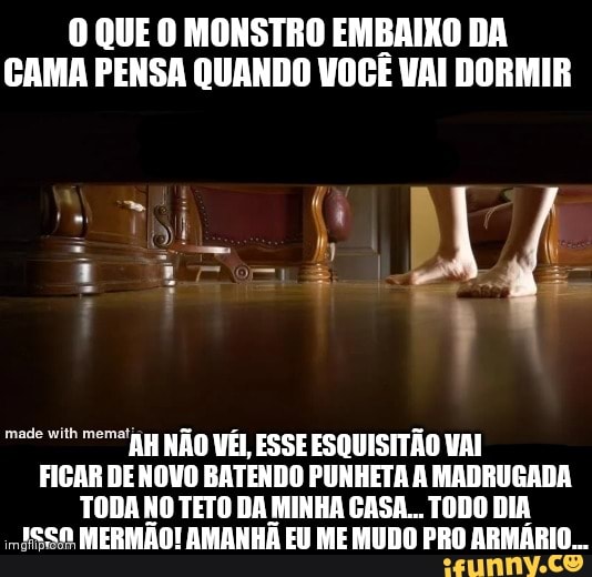 O QUE O MONSTRO EMBAIXO DA GAMA PENSA QUANDO VOCÊ VAI DORMIR
AH NÃO VÊI ESSE ESQUISITÃO VAI FIGAR DE NOVO BATENDO PUNHETA À MADRUGADA TODA NO TETO DA MINHA GASA... TODO DIA ISSA MERMÃO! AMANHÃ EU ME MUDO PRO ARMÁRIO...