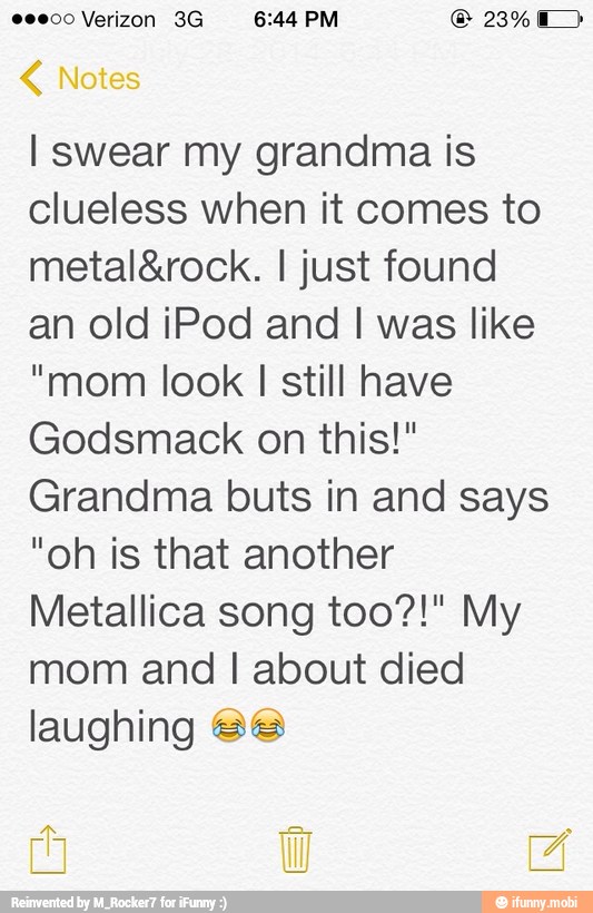 L I swear my grandma is
clueless when it comes to
metal&rock. I just found
an old iPod and I was like
"mom look I still have
Godsmack on this!"
Grandma buts in and says
"oh is that another
Metallica song too?!" My
mom and I about died
laughing Sé