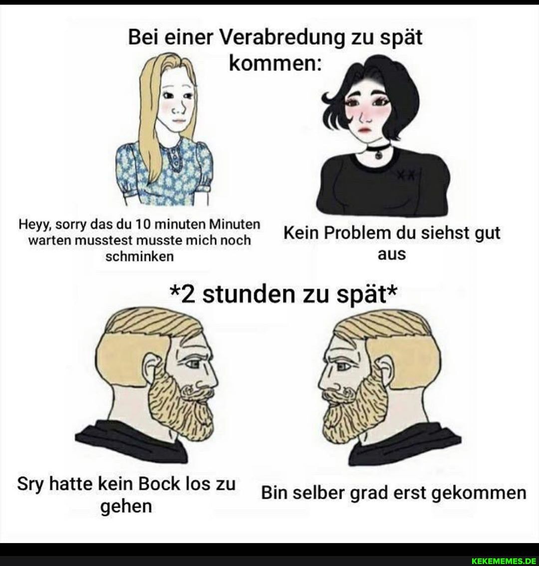 Bei einer Verabredung zu spät
kommen:
Heyy, sorry das du 10 minuten Minuten warten musstest musste mich noch Kein Problem du siehst gut
schminken aus
*2 stunden zu spät*
Sry hatte kein Bock los zu
gehen los Bin selber grad erst gekommen
