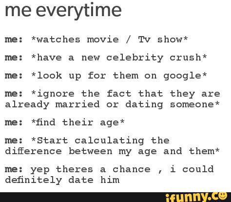 me everytime
me: *watches movie / Tv show*
me: *have a new
celebrity crush"
Ine: *look up for them on google*
me: *ignore the fact that they are
already married or
dating someone*
Ine: *find their age*
me: *Start calculating the
difference between my age and them*
Ine: yep theres a chance
,
i could
definitely date him