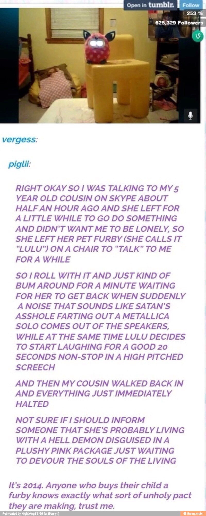 RIGHT OKAY SO! WAS TALKING TO MY5
YEAR OLD COUSIN ON SKYPE ABOUT
HALF AN HOUR AGO AND SHE LEFT FOR
ALITTLE WHILE TO GO DO SOMETHING
AND DIDN'T WANT ME TO BE LONELY, SO
SHE LEFT HER PET FURBY (SHE CALLS IT
FOR A WHILE
SO /ROLL WITH IT AND JUST KIND OF
BUM AROUND FOR A MINUTE WAITING
FOR HER TO GET BACK WHEN SUDDENLY
A NOISE THAT SOUNDS LIKE SATAN'S
ASSHOLE FARTING OUT A METALLICA
SOLO COMES OUT OF THE SPEAKERS,
WHILE AT THE SAME TIME LULU DECIDES
TO START LAUGHING FOR A GOOD 20
SECONDS NON-STOP IN A HIGH PITCHED
SCREECH
AND THEN MY COUSIN WALKED BACK IN
AND EVERYTHING JUST IMMEDIATELY
HALTED
