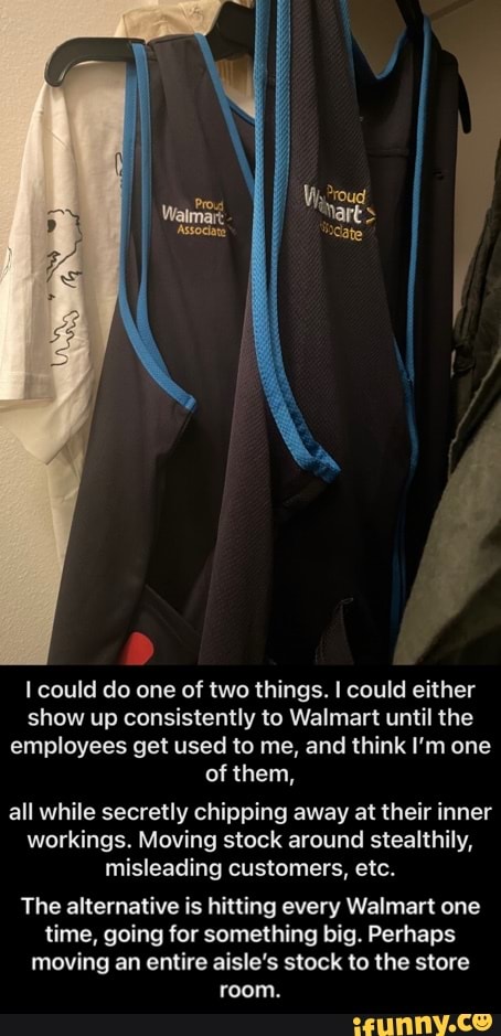 could do one of two things. I could either show up consistently to Walmart until the employees get used to me, and think I'm one of them,
all while secretly chipping away at their inner workings. Moving stock around stealthily, misleading customers, etc.
The alternative is hitting every Walmart one time, going for something big. Perhaps moving an entire aisle's stock to the store room. - The alternative is hitting every Walmart one time, going for something big. Perhaps moving an entire aisle’s stock to the store room.