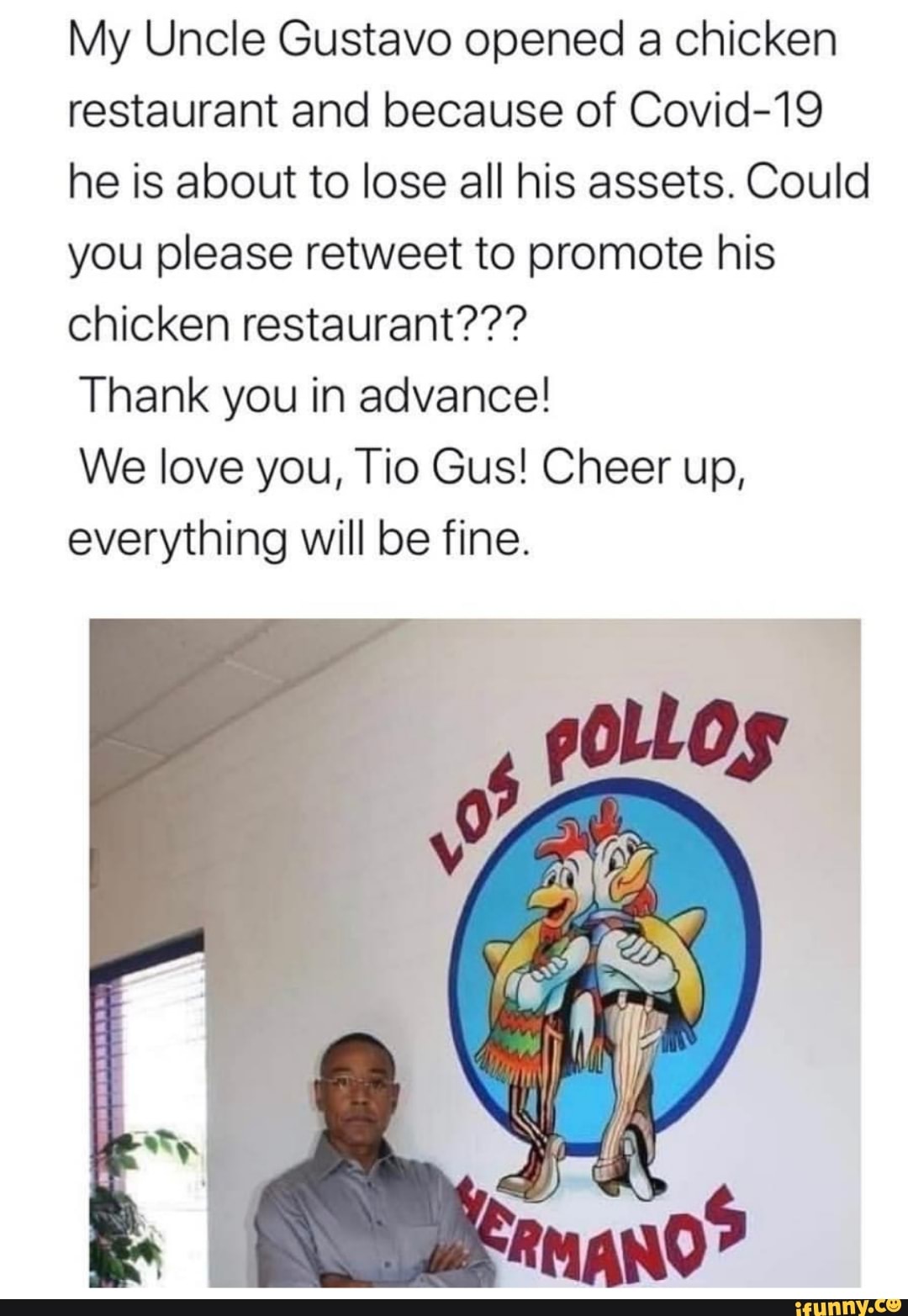 My Uncle Gustavo opened a chicken
restaurant and because of Covid-19
he is about to lose all his assets. Could
you please retweet to promote his
chicken restaurant???
Thank you in advance!
We love you, Tio Gus! Cheer up,
everything will be fine.