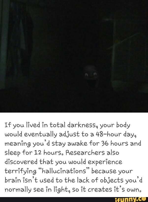 If you
lived Ín total damkheS‘s.4 your body
would eventually adjust to a
48-hour day,,
mean'íng you'd stay awake for % hours and
sleep for 12 hours., Researchers aISO
discovered that you would experience,
terrífyíng “hallucinations" because your
7Sn’t you’d
normally see Tn fight, so 'ít creates “it's own.